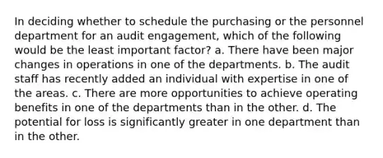 In deciding whether to schedule the purchasing or the personnel department for an audit engagement, which of the following would be the least important factor? a. There have been major changes in operations in one of the departments. b. The audit staff has recently added an individual with expertise in one of the areas. c. There are more opportunities to achieve operating benefits in one of the departments than in the other. d. The potential for loss is significantly greater in one department than in the other.