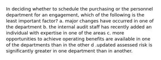 In deciding whether to schedule the purchasing or the personnel department for an engagement, which of the following is the least important factor? a. major changes have occurred in one of the department b. the internal audit staff has recently added an individual with expertise in one of the areas c. more opportunities to achieve operating benefits are available in one of the departments than in the other d .updated assessed risk is significantly greater in one department than in another.