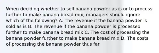 When deciding whether to sell banana powder as is or to process further to make banana bread​ mix, managers should ignore which of the​ following? A. The revenue if the banana powder is sold as is B. The revenue if the banana powder is processed further to make banana bread mix C. The cost of processing the banana powder further to make banana bread mix D. The costs of processing the banana powder thus far