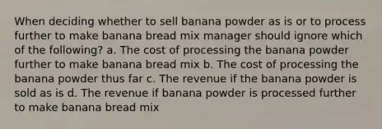 When deciding whether to sell banana powder as is or to process further to make banana bread mix manager should ignore which of the following? a. The cost of processing the banana powder further to make banana bread mix b. The cost of processing the banana powder thus far c. The revenue if the banana powder is sold as is d. The revenue if banana powder is processed further to make banana bread mix