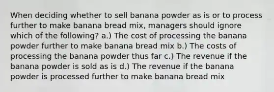 When deciding whether to sell banana powder as is or to process further to make banana bread mix, managers should ignore which of the following? a.) The cost of processing the banana powder further to make banana bread mix b.) The costs of processing the banana powder thus far c.) The revenue if the banana powder is sold as is d.) The revenue if the banana powder is processed further to make banana bread mix