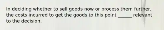 In deciding whether to sell goods now or process them further, the costs incurred to get the goods to this point ______ relevant to the decision.