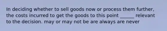 In deciding whether to sell goods now or process them further, the costs incurred to get the goods to this point ______ relevant to the decision. may or may not be are always are never