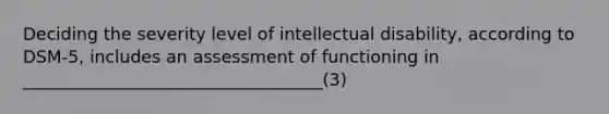 Deciding the severity level of intellectual disability, according to DSM-5, includes an assessment of functioning in ___________________________________(3)