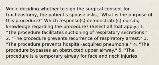 While deciding whether to sign the surgical consent for tracheostomy, the patient's spouse asks, "What is the purpose of this procedure?" Which response(s) demonstrate(s) nursing knowledge regarding the procedure? (Select all that apply.) 1. "The procedure facilitates suctioning of respiratory secretions." 2. "The procedure prevents recurrence of respiratory arrest." 3. "The procedure prevents hospital-acquired pneumonia." 4. "The procedure bypasses an obstructed upper airway." 5. "The procedure is a temporary airway for face and neck injuries.