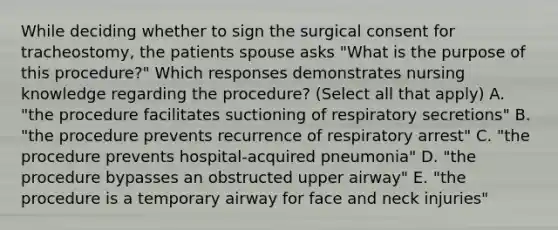 While deciding whether to sign the surgical consent for tracheostomy, the patients spouse asks "What is the purpose of this procedure?" Which responses demonstrates nursing knowledge regarding the procedure? (Select all that apply) A. "the procedure facilitates suctioning of respiratory secretions" B. "the procedure prevents recurrence of respiratory arrest" C. "the procedure prevents hospital-acquired pneumonia" D. "the procedure bypasses an obstructed upper airway" E. "the procedure is a temporary airway for face and neck injuries"