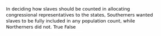 In deciding how slaves should be counted in allocating congressional representatives to the states, Southerners wanted slaves to be fully included in any population count, while Northerners did not. True False