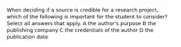 When deciding if a source is credible for a research project, which of the following is important for the student to consider? Select all answers that apply. A the author's purpose B the publishing company C the credentials of the author D the publication date