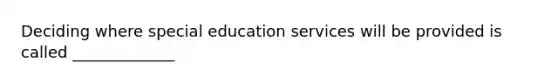 Deciding where special education services will be provided is called _____________