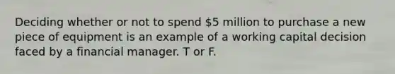 Deciding whether or not to spend 5 million to purchase a new piece of equipment is an example of a working capital decision faced by a financial manager. T or F.