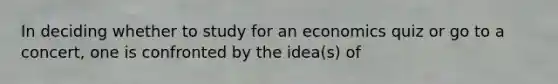 In deciding whether to study for an economics quiz or go to a concert, one is confronted by the idea(s) of