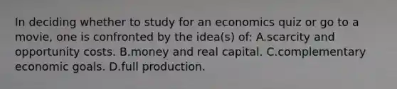 In deciding whether to study for an economics quiz or go to a movie, one is confronted by the idea(s) of: A.scarcity and opportunity costs. B.money and real capital. C.complementary economic goals. D.full production.