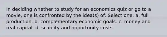 In deciding whether to study for an economics quiz or go to a movie, one is confronted by the idea(s) of: Select one: a. full production. b. complementary economic goals. c. money and real capital. d. scarcity and opportunity costs.