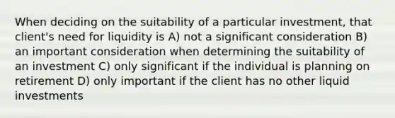 When deciding on the suitability of a particular investment, that client's need for liquidity is A) not a significant consideration B) an important consideration when determining the suitability of an investment C) only significant if the individual is planning on retirement D) only important if the client has no other liquid investments