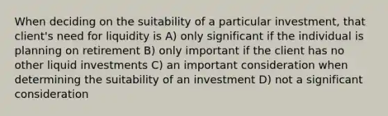 When deciding on the suitability of a particular investment, that client's need for liquidity is A) only significant if the individual is planning on retirement B) only important if the client has no other liquid investments C) an important consideration when determining the suitability of an investment D) not a significant consideration