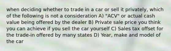 when deciding whether to trade in a car or sell it privately, which of the following is not a consideration A) "ACV" or actual cash value being offered by the dealer B) Private sale price you think you can achieve if you sell the car yourself C) Sales tax offset for the trade-in offered by many states D) Year, make and model of the car