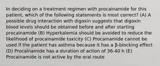 In deciding on a treatment regimen with procainamide for this patient, which of the following statements is most correct? (A) A possible drug interaction with digoxin suggests that digoxin blood levels should be obtained before and after starting procainamide (B) Hyperkalemia should be avoided to reduce the likelihood of procainamide toxicity (C) Procainamide cannot be used if the patient has asthma because it has a β-blocking effect (D) Procainamide has a duration of action of 36-40 h (E) Procainamide is not active by the oral route