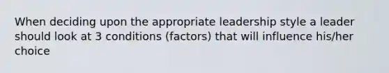 When deciding upon the appropriate leadership style a leader should look at 3 conditions (factors) that will influence his/her choice