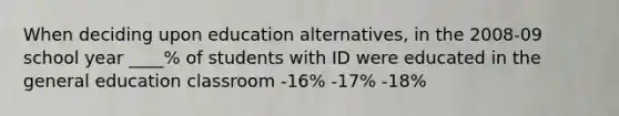 When deciding upon education alternatives, in the 2008-09 school year ____% of students with ID were educated in the general education classroom -16% -17% -18%