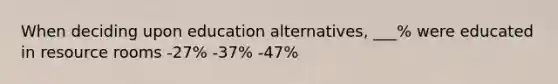 When deciding upon education alternatives, ___% were educated in resource rooms -27% -37% -47%