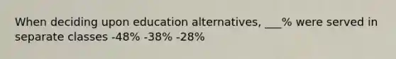 When deciding upon education alternatives, ___% were served in separate classes -48% -38% -28%