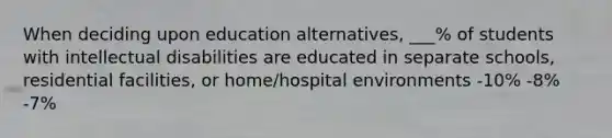 When deciding upon education alternatives, ___% of students with intellectual disabilities are educated in separate schools, residential facilities, or home/hospital environments -10% -8% -7%