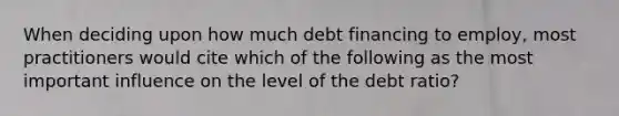 When deciding upon how much debt financing to employ, most practitioners would cite which of the following as the most important influence on the level of the debt ratio?