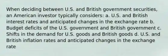 When deciding between U.S. and British government securities, an American investor typically considers: a. U.S. and British interest rates and anticipated changes in the exchange rate b. Budget deficits of the U.S. government and British government c. Shifts in the demand for U.S. goods and British goods d. U.S. and British inflation rates and anticipated changes in the exchange rate