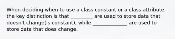 When deciding when to use a class constant or a class attribute, the key distinction is that _________ are used to store data that doesn't change(is constant), while ______________ are used to store data that does change.