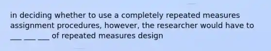 in deciding whether to use a completely repeated measures assignment procedures, however, the researcher would have to ___ ___ ___ of repeated measures design