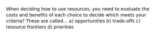 When deciding how to use resources, you need to evaluate the costs and benefits of each choice to decide which meets your criteria? These are called... a) opportunities b) trade-offs c) resource frontiers d) priorities