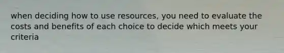 when deciding how to use resources, you need to evaluate the costs and benefits of each choice to decide which meets your criteria