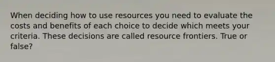 When deciding how to use resources you need to evaluate the costs and benefits of each choice to decide which meets your criteria. These decisions are called resource frontiers. True or false?