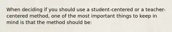 When deciding if you should use a student-centered or a teacher-centered method, one of the most important things to keep in mind is that the method should be: