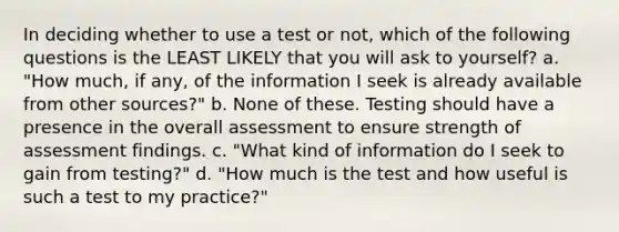 In deciding whether to use a test or not, which of the following questions is the LEAST LIKELY that you will ask to yourself? a. "How much, if any, of the information I seek is already available from other sources?" b. None of these. Testing should have a presence in the overall assessment to ensure strength of assessment findings. c. "What kind of information do I seek to gain from testing?" d. "How much is the test and how useful is such a test to my practice?"