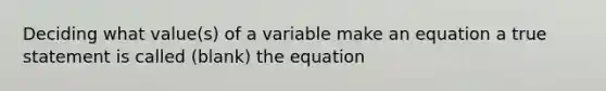 Deciding what value(s) of a variable make an equation a true statement is called (blank) the equation