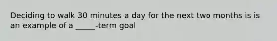 Deciding to walk 30 minutes a day for the next two months is is an example of a _____-term goal