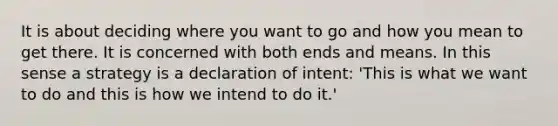 It is about deciding where you want to go and how you mean to get there. It is concerned with both ends and means. In this sense a strategy is a declaration of intent: 'This is what we want to do and this is how we intend to do it.'