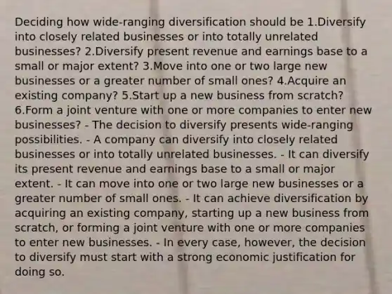 Deciding how wide-ranging diversification should be 1.Diversify into closely related businesses or into totally unrelated businesses? 2.Diversify present revenue and earnings base to a small or major extent? 3.Move into one or two large new businesses or a greater number of small ones? 4.Acquire an existing company? 5.Start up a new business from scratch? 6.Form a joint venture with one or more companies to enter new businesses? - The decision to diversify presents wide-ranging possibilities. - A company can diversify into closely related businesses or into totally unrelated businesses. - It can diversify its present revenue and earnings base to a small or major extent. - It can move into one or two large new businesses or a greater number of small ones. - It can achieve diversification by acquiring an existing company, starting up a new business from scratch, or forming a joint venture with one or more companies to enter new businesses. - In every case, however, the decision to diversify must start with a strong economic justification for doing so.