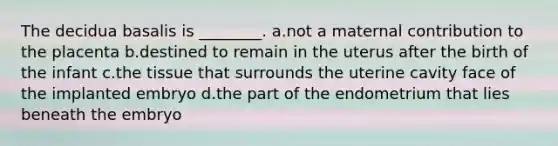 The decidua basalis is ________. a.not a maternal contribution to the placenta b.destined to remain in the uterus after the birth of the infant c.the tissue that surrounds the uterine cavity face of the implanted embryo d.the part of the endometrium that lies beneath the embryo
