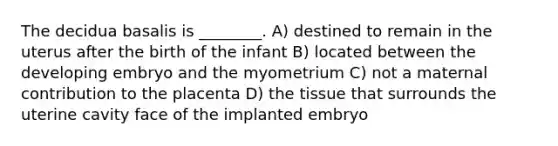 The decidua basalis is ________. A) destined to remain in the uterus after the birth of the infant B) located between the developing embryo and the myometrium C) not a maternal contribution to the placenta D) the tissue that surrounds the uterine cavity face of the implanted embryo