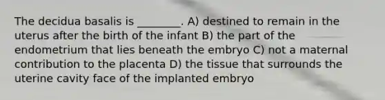 The decidua basalis is ________. A) destined to remain in the uterus after the birth of the infant B) the part of the endometrium that lies beneath the embryo C) not a maternal contribution to the placenta D) the tissue that surrounds the uterine cavity face of the implanted embryo