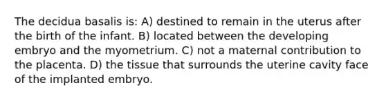 The decidua basalis is: A) destined to remain in the uterus after the birth of the infant. B) located between the developing embryo and the myometrium. C) not a maternal contribution to the placenta. D) the tissue that surrounds the uterine cavity face of the implanted embryo.