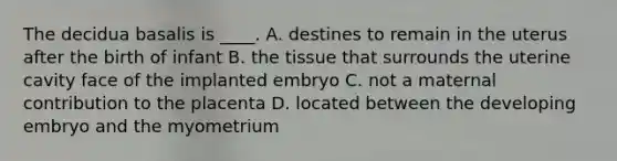 The decidua basalis is ____. A. destines to remain in the uterus after the birth of infant B. the tissue that surrounds the uterine cavity face of the implanted embryo C. not a maternal contribution to the placenta D. located between the developing embryo and the myometrium