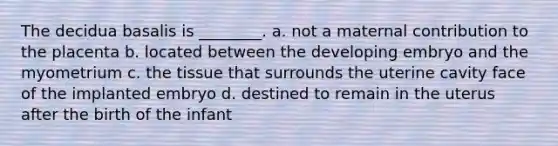 The decidua basalis is ________. a. not a maternal contribution to the placenta b. located between the developing embryo and the myometrium c. the tissue that surrounds the uterine cavity face of the implanted embryo d. destined to remain in the uterus after the birth of the infant