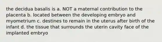 the decidua basalis is a. NOT a maternal contribution to the placenta b. located between the developing embryo and myometrium c. destines to remain in the uterus after birth of the infant d. the tissue that surrounds the uterin cavity face of the implanted embryo