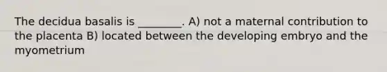 The decidua basalis is ________. A) not a maternal contribution to the placenta B) located between the developing embryo and the myometrium