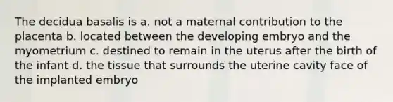 The decidua basalis is a. not a maternal contribution to the placenta b. located between the developing embryo and the myometrium c. destined to remain in the uterus after the birth of the infant d. the tissue that surrounds the uterine cavity face of the implanted embryo