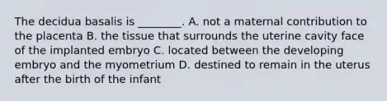 The decidua basalis is ________. A. not a maternal contribution to the placenta B. the tissue that surrounds the uterine cavity face of the implanted embryo C. located between the developing embryo and the myometrium D. destined to remain in the uterus after the birth of the infant