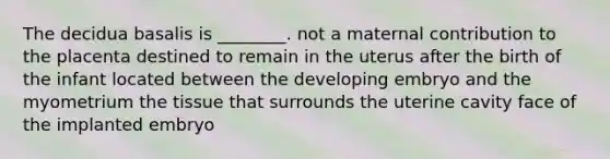 The decidua basalis is ________. not a maternal contribution to the placenta destined to remain in the uterus after the birth of the infant located between the developing embryo and the myometrium the tissue that surrounds the uterine cavity face of the implanted embryo